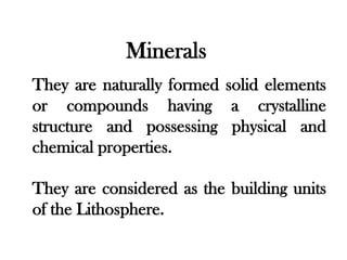 Minerals
They are naturally formed solid elements
or compounds having a crystalline
structure and possessing physical and
chemical properties.

They are considered as the building units
of the Lithosphere.
 