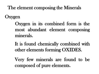 The element composing the Minerals
Oxygen
    Oxygen in its combined form is the
    most abundant element composing
    minerals.
    It is found chemically combined with
    other elements forming OXIDES.
    Very few minerals are found to be
    composed of pure elements.
 