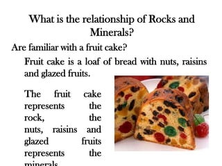 What is the relationship of Rocks and
                  Minerals?
Are familiar with a fruit cake?
   Fruit cake is a loaf of bread with nuts, raisins
   and glazed fruits.

   The fruit cake
   represents     the
   rock,          the
   nuts, raisins and
   glazed       fruits
   represents     the
 