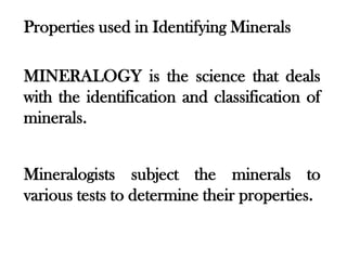 Properties used in Identifying Minerals

MINERALOGY is the science that deals
with the identification and classification of
minerals.


Mineralogists subject the minerals to
various tests to determine their properties.
 