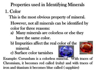 Properties used in Identifying Minerals
 1. Color
   This is the most obvious property of mineral.
    However, not all minerals can be identified by
    color for three reasons:
    a) Many minerals are colorless or else they
        have the same color.
    b) Impurities affect the real color of the
        mineral.
    c) Surface color tarnishes
Example: Corundum is a colorless mineral. With traces of
Chromium, it becomes red called (ruby) and with traces of
iron and titanium it becomes blue called ( sapphire)
 