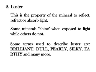 2. Luster
  This is the property of the mineral to reflect,
  refract or absorb light.
  Some minerals “shine’ when exposed to light
  while others do not.

  Some terms used to describe luster are:
  BRILLIANT, DULL, PEARLY, SILKY, EA
  RTHY and many more.
 