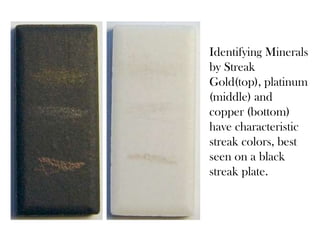 Identifying Minerals
by Streak
Gold(top), platinum
(middle) and
copper (bottom)
have characteristic
streak colors, best
seen on a black
streak plate.
 