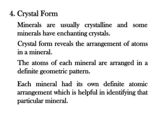 4. Crystal Form
  Minerals are usually crystalline and some
  minerals have enchanting crystals.
  Crystal form reveals the arrangement of atoms
  in a mineral.
  The atoms of each mineral are arranged in a
  definite geometric pattern.
  Each mineral had its own definite atomic
  arrangement which is helpful in identifying that
  particular mineral.
 