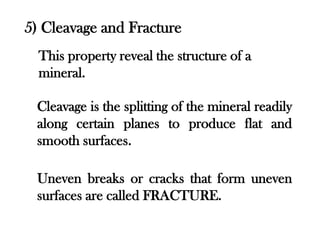 5) Cleavage and Fracture
  This property reveal the structure of a
  mineral.

 Cleavage is the splitting of the mineral readily
 along certain planes to produce flat and
 smooth surfaces.

 Uneven breaks or cracks that form uneven
 surfaces are called FRACTURE.
 