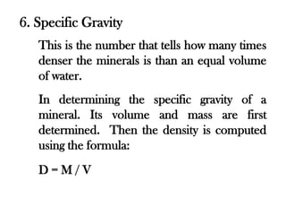 6. Specific Gravity
   This is the number that tells how many times
   denser the minerals is than an equal volume
   of water.
   In determining the specific gravity of a
   mineral. Its volume and mass are first
   determined. Then the density is computed
   using the formula:
   D=M/V
 