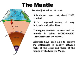 The Mantle
   Located just below the crust.
    It is denser than crust, about 2,900
    km thick.
    It is composed mainly of very
    hot, solid rocks that flow.

    The region between the crust and the
    mantle is called MOHOROVICIC
    DISCONTINUITY OR MOHO.

   Scientists have been able to confirm
   the differences in density between
   rocks of the crust and those of the
   mantle by studying the Moho.
 