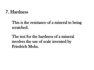 7. Hardness

   This is the resistance of a mineral to being
   scratched.

   The test for the hardness of a mineral
   involves the use of scale invented by
   Friedrich Mohs.
 