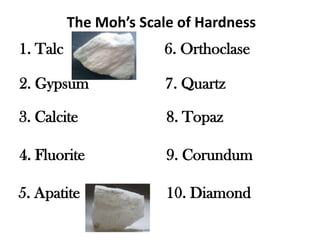 The Moh’s Scale of Hardness
1. Talc                6. Orthoclase

2. Gypsum               7. Quartz

3. Calcite              8. Topaz

4. Fluorite             9. Corundum

5. Apatite              10. Diamond
 