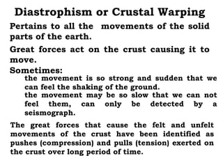 Diastrophism or Crustal Warping
Pertains to all the movements of the solid
parts of the earth.
Great forces act on the crust causing it to
move.
Sometimes:
   the movement is so strong and sudden that we
   can feel the shaking of the ground.
   the movement may be so slow that we can not
   feel them, can only be detected by a
   seismograph.
The great forces that cause the felt and unfelt
movements of the crust have been identified as
pushes (compression) and pulls (tension) exerted on
the crust over long period of time.
 