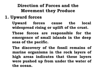 Direction of Forces and the
      Movement they Produce
1. Upward forces
   Upward     forces    cause    the    local
   widespread rising or uplift of the crust.
   These forces are responsible for the
   emergence of small islands in the deep
   seas of the pacific.
   The discovery of the fossil remains of
   marine organisms in the rock layers of
   high areas indicates that these layers
   were pushed up from under the water of
   the ocean.
 