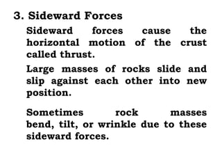 3. Sideward Forces
  Sideward     forces  cause   the
  horizontal motion of the crust
  called thrust.
  Large masses of rocks slide and
  slip against each other into new
  position.
  Sometimes         rock      masses
  bend, tilt, or wrinkle due to these
  sideward forces.
 
