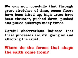 We can now conclude that through
great stretches of time, ocean floors
have been lifted up, high areas have
been thruster, pushed down, pushed
and pulled sideways many times.

Careful observations indicate that
these processes are still going on and
affecting the crust.

Where do the forces that shape
the earth come from?
 