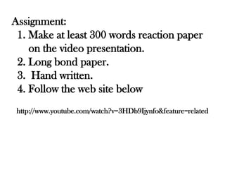 Assignment:
 1. Make at least 300 words reaction paper
    on the video presentation.
 2. Long bond paper.
 3. Hand written.
 4. Follow the web site below
 http://www.youtube.com/watch?v=3HDb9Ijynfo&feature=related
 