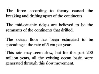 The force according to theory caused the
breaking and drifting apart of the continents.

The mid-oceanic ridges are believed to be the
remnants of the continents that drifted.

The ocean floor has been estimated to be
spreading at the rate of 5 cm per year.
This rate may seem slow, but for the past 200
million years, all the existing ocean basin were
generated through this slow movement.
 