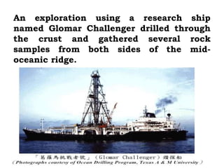 An exploration using a research ship
named Glomar Challenger drilled through
the crust and gathered several rock
samples from both sides of the mid-
oceanic ridge.
 
