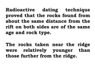 Radioactive    dating    technique
proved that the rocks found from
about the same distance from the
rift on both sides are of the same
age and rock type.

The rocks taken near the ridge
were relatively younger than
those further from the ridge.
 