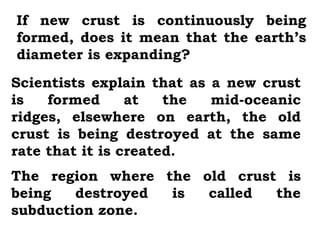 If new crust is continuously being
formed, does it mean that the earth’s
diameter is expanding?
Scientists explain that as a new crust
is   formed      at   the  mid-oceanic
ridges, elsewhere on earth, the old
crust is being destroyed at the same
rate that it is created.
The region where the old crust is
being   destroyed is  called  the
subduction zone.
 