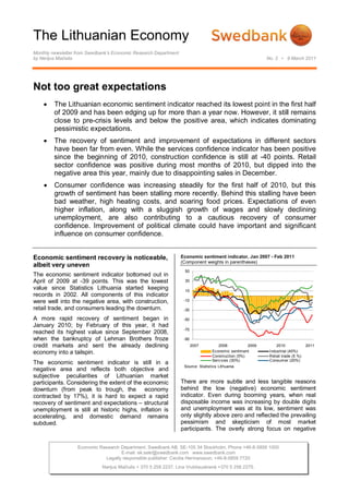 The Lithuanian Economy
Monthly newsletter from Swedbank’s Economic Research Department
by Nerijus Mačiulis                                                                                        No. 2 • 9 March 2011




Not too great expectations
        The Lithuanian economic sentiment indicator reached its lowest point in the first half
         of 2009 and has been edging up for more than a year now. However, it still remains
         close to pre-crisis levels and below the positive area, which indicates dominating
         pessimistic expectations.
        The recovery of sentiment and improvement of expectations in different sectors
         have been far from even. While the services confidence indicator has been positive
         since the beginning of 2010, construction confidence is still at -40 points. Retail
         sector confidence was positive during most months of 2010, but dipped into the
         negative area this year, mainly due to disappointing sales in December.
        Consumer confidence was increasing steadily for the first half of 2010, but this
         growth of sentiment has been stalling more recently. Behind this stalling have been
         bad weather, high heating costs, and soaring food prices. Expectations of even
         higher inflation, along with a sluggish growth of wages and slowly declining
         unemployment, are also contributing to a cautious recovery of consumer
         confidence. Improvement of political climate could have important and significant
         influence on consumer confidence.


Economic sentiment recovery is noticeable,                        Economic sentiment indicator, Jan 2007 - Feb 2011
                                                                  (Component weights in parentheses)
albeit very uneven
                                                                   50
The economic sentiment indicator bottomed out in
April of 2009 at -39 points. This was the lowest                   30
value since Statistics Lithuania started keeping                   10
records in 2002. All components of this indicator
were well into the negative area, with construction,               -10

retail trade, and consumers leading the downturn.                  -30

A more rapid recovery of sentiment began in                        -50
January 2010; by February of this year, it had
                                                                   -70
reached its highest value since September 2008,
when the bankruptcy of Lehman Brothers froze                       -90
credit markets and sent the already declining                            2007        2008           2009        2010             2011
economy into a tailspin.                                                          Economic sentiment        Industrial (40%)
                                                                                  Construction (5%)         Retail trade (5 %)
                                                                                  Serv ices (30%)           Consumer (20%)
The economic sentiment indicator is still in a
                                                                   Source: Statistics Lithuania
negative area and reflects both objective and
subjective peculiarities of Lithuanian market
participants. Considering the extent of the economic              There are more subtle and less tangible reasons
downturn (from peak to trough, the economy                        behind the low (negative) economic sentiment
contracted by 17%), it is hard to expect a rapid                  indicator. Even during booming years, when real
recovery of sentiment and expectations – structural               disposable income was increasing by double digits
unemployment is still at historic highs, inflation is             and unemployment was at its low, sentiment was
accelerating, and domestic demand remains                         only slightly above zero and reflected the prevailing
subdued.                                                          pessimism and skepticism of most market
                                                                  participants. The overly strong focus on negative


                   Economic Research Department. Swedbank AB. SE-105 34 Stockholm. Phone +46-8-5859 1000
                                     E-mail: ek.sekr@swedbank.com www.swedbank.com
                              Legally responsible publisher: Cecilia Hermansson, +46-8-5859 7720
                             Nerijus Mačiulis + 370 5 258 2237. Lina Vrubliauskienė +370 5 258 2275.
 