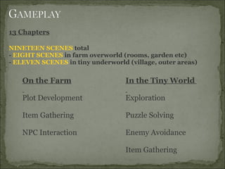 13 Chapters
 
NINETEEN SCENES total
- EIGHT SCENES in farm overworld (rooms, garden etc)
- ELEVEN SCENES in tiny underworld (village, outer areas)
 
    On the Farm                    In the Tiny World 
                                    
    Plot Development               Exploration
     
    Item Gathering                 Puzzle Solving
     
    NPC Interaction                Enemy Avoidance              
     
                                   Item Gathering
 