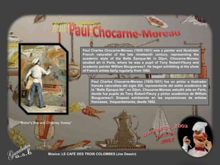 Paul Charles Chocarne-Moreau (1855-1931) was a painter and illustrator
                                  French naturalist of the late nineteenth century, representing the
                                  academic style of the Belle Époque.Né in Dijon, Chocarne-Moreau
                                  studied art in Paris, where he was a pupil of Tony Robert-Fleury and
                                  academic painter William Bouguereau1. He began exhibiting at the show
                                  of French artists fairly regularly from 1882.


                                       Paul Charles Chocarne-Moreau (1855-1931) fue un pintor e ilustrador
                                       francés naturalista del siglo XIX, representante del estilo académico de
                                       la “Belle Époque.Né”, en Dijon. Chocarne-Moreau estudió arte en Paris,
                                       donde fue pupilo de Tony Robert-Fleury y pintor académico de William
                                       Bouguereau1. Empezó exhibiendo en las exposiciones de artistas
                                       franceses, frequentemente, desde 1882.




'Baker's Boy and Chimney Sweep'




                Música: LE CAFÉ DES TROIS COLOMBES (Joe Dassin)
 