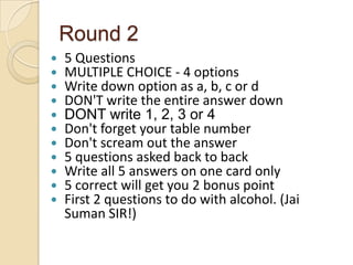 Round 2












5 Questions
MULTIPLE CHOICE - 4 options
Write down option as a, b, c or d
DON'T write the entire answer down
DONT write 1, 2, 3 or 4
Don't forget your table number
Don't scream out the answer
5 questions asked back to back
Write all 5 answers on one card only
5 correct will get you 2 bonus point
First 2 questions to do with alcohol. (Jai
Suman SIR!)

 