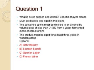 Question 1













What is being spoken about here? Specific answer please
Must be distilled and aged in the island
The contained spirits must be distilled to an alcohol by
volume level of less than 94.8% from a yeast-fermented
mash of cereal grains
The product must be aged for at least three years in
wooden casks
Options!
A) Irish whiskey
B) Scottish Scotch
C) German Lager
D) French Wine

 