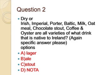 Question 2
 Dry

or
Irish, Imperial, Porter, Baltic, Milk, Oat
meal, Chocolate stout, Coffee &
Oyster are all varieties of what drink
that is native to Ireland? (Again
specific answer please)
options
 A) lager
 B)ale
 C)stout
 D) NOTA

 