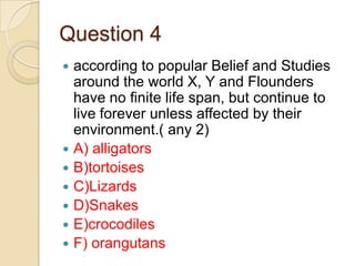Question 4
according to popular Belief and Studies
around the world X, Y and Flounders
have no finite life span, but continue to
live forever unless affected by their
environment.( any 2)
 A) alligators
 B)tortoises
 C)Lizards
 D)Snakes
 E)crocodiles
 F) orangutans


 