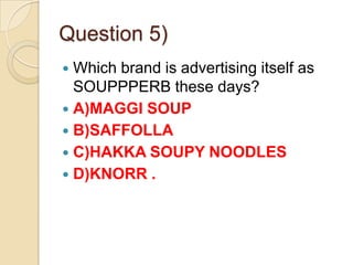 Question 5)
Which brand is advertising itself as
SOUPPPERB these days?
 A)MAGGI SOUP
 B)SAFFOLLA
 C)HAKKA SOUPY NOODLES
 D)KNORR .


 