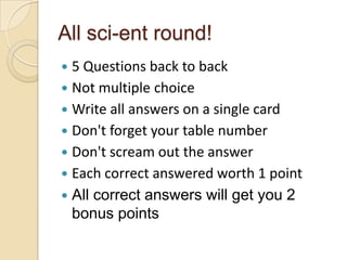 All sci-ent round!
5 Questions back to back
 Not multiple choice
 Write all answers on a single card
 Don't forget your table number
 Don't scream out the answer
 Each correct answered worth 1 point
 All correct answers will get you 2
bonus points


 