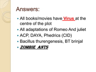 Answers:
All books/movies have Virus at the
centre of the plot
 All adaptations of Romeo And juliet
 ACP, DAYA, Phedrics (CID)
 Bacillus thurengenesis, BT brinjal




ZOMBIE ANTS

 