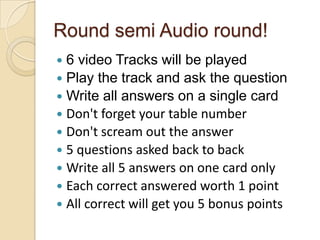 Round semi Audio round!
6 video Tracks will be played
 Play the track and ask the question
 Write all answers on a single card
 Don't forget your table number
 Don't scream out the answer
 5 questions asked back to back
 Write all 5 answers on one card only
 Each correct answered worth 1 point
 All correct will get you 5 bonus points


 