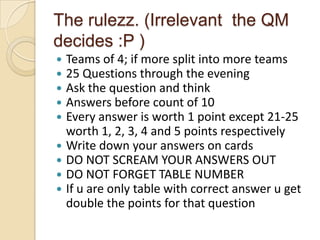 The rulezz. (Irrelevant the QM
decides :P )
Teams of 4; if more split into more teams
25 Questions through the evening
Ask the question and think
Answers before count of 10
Every answer is worth 1 point except 21-25
worth 1, 2, 3, 4 and 5 points respectively
 Write down your answers on cards
 DO NOT SCREAM YOUR ANSWERS OUT
 DO NOT FORGET TABLE NUMBER
 If u are only table with correct answer u get
double the points for that question






 