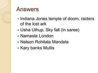 Answers
Indiana Jones temple of doom, raiders
of the lost ark
 Usha Uthup, Sky fall (in saree)
 Namaste London
 Nelson Rohilala Mandela
 Kary banks Mullis


 