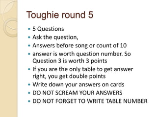 Toughie round 5
5 Questions
 Ask the question,
 Answers before song or count of 10
 answer is worth question number. So
Question 3 is worth 3 points
 If you are the only table to get answer
right, you get double points
 Write down your answers on cards
 DO NOT SCREAM YOUR ANSWERS
 DO NOT FORGET TO WRITE TABLE NUMBER


 