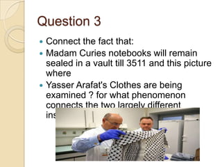 Question 3





Connect the fact that:
Madam Curies notebooks will remain
sealed in a vault till 3511 and this picture
where
Yasser Arafat's Clothes are being
examined ? for what phenomenon
connects the two largely different
instances ?

 