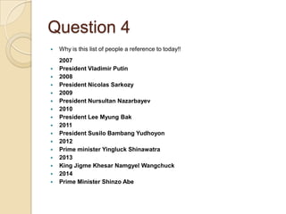 Question 4


















Why is this list of people a reference to today!!
2007
President Vladimir Putin
2008
President Nicolas Sarkozy
2009
President Nursultan Nazarbayev
2010
President Lee Myung Bak
2011
President Susilo Bambang Yudhoyon
2012
Prime minister Yingluck Shinawatra
2013
King Jigme Khesar Namgyel Wangchuck
2014
Prime Minister Shinzo Abe

 