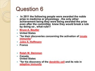 Question 6


In 2011 the following people were awarded the noble
prize in medicine or physiology , the only other
achievement being they were being awarded the prize
even after the committee knew they would break a rule
by doing so , what rule!?



Bruce A. Beutler
United States
"for their discoveries concerning the activation of innate
immunity"
Jules A. Hoffmann
France






Ralph M. Steinman
 Canada
United States
 "for his discovery of the dendritic cell and its role in
adaptive immunity


 