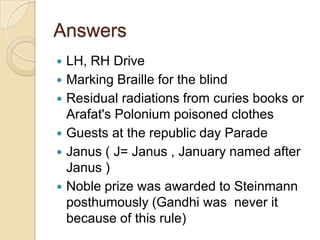 Answers







LH, RH Drive
Marking Braille for the blind
Residual radiations from curies books or
Arafat's Polonium poisoned clothes
Guests at the republic day Parade
Janus ( J= Janus , January named after
Janus )
Noble prize was awarded to Steinmann
posthumously (Gandhi was never it
because of this rule)

 