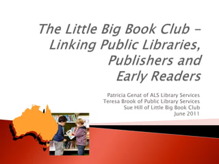 The Little Big Book Club - Linking Public Libraries, Publishers and Early Readers Patricia Genat of ALS Library Services Teresa Brook of Public Library Services  Sue Hill of Little Big Book Club June 2011  