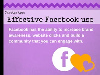 Chapter two:
Effective Facebook use
Facebook has the ability to increase brand
awareness, website clicks and build a
commu...