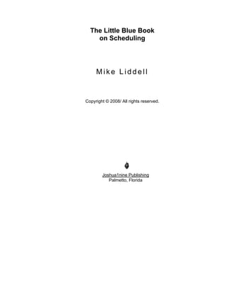 The Little Blue Book
    on Scheduling




     Mike Liddell


Copyright © 2008/ All rights reserved.




        Joshua1nine Publishing
           Palmetto, Florida
 