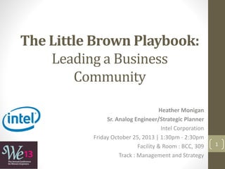 The Little Brown Playbook:
Leading a Business
Community
Heather Monigan
Sr. Analog Engineer/Strategic Planner
Intel Corporation
Friday October 25, 2013 | 1:30pm - 2:30pm
Facility & Room : BCC, 309
Track : Management and Strategy
1
 