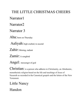 THE LITTLE CHRISTMAS CHEERS
Narrator1
Narrator2
Narrator 3
Aba: born on Thursday
 Aaliyah: high exalted, to ascend
Zahir: Shining, radiant
Zamir: A songbird
Angel: messenger of god
Christian: is a person who adheres to Christianity, an Abrahamic,
monotheistic religion based on the life and teachings of Jesus of
Nazareth as recorded in the Canonical gospels and the letters of the New
Testament.

Little Nancy
Handon
 