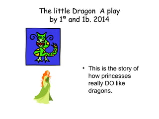 The little Dragon A play
by 1ª and 1b. 2014
• This is the story of
how princesses
really DO like
dragons.
 