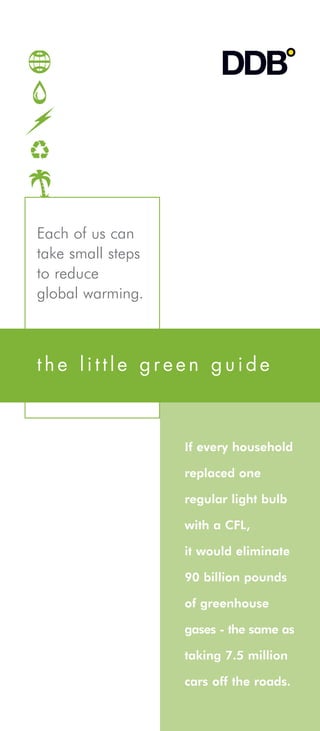 Each of us can
take small steps
to reduce
global warming.



the little green guide



                   If every household

                   replaced one

                   regular light bulb

                   with a CFL,

                   it would eliminate

                   90 billion pounds

                   of greenhouse

                   gases - the same as

                   taking 7.5 million

                   cars off the roads.
 