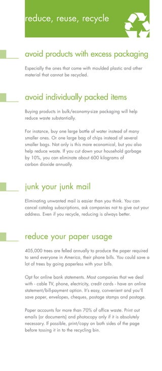 reduce, reuse, recycle



avoid products with excess packaging
Especially the ones that come with moulded plastic and other
material that cannot be recycled.




avoid individually packed items
Buying products in bulk/economy-size packaging will help
reduce waste substantially.

For instance, buy one large bottle of water instead of many
smaller ones. Or one large bag of chips instead of several
smaller bags. Not only is this more economical, but you also
help reduce waste. If you cut down your household garbage
by 10%, you can eliminate about 600 kilograms of
carbon dioxide annually.




junk your junk mail
Eliminating unwanted mail is easier than you think. You can
cancel catalog subscriptions, ask companies not to give out your
address. Even if you recycle, reducing is always better.




reduce your paper usage
405,000 trees are felled annually to produce the paper required
to send everyone in America, their phone bills. You could save a
lot of trees by going paperless with your bills.

Opt for online bank statements. Most companies that we deal
with - cable TV, phone, electricity, credit cards - have an online
statement/bill-payment option. It’s easy, convenient and you’ll
save paper, envelopes, cheques, postage stamps and postage.


Paper accounts for more than 70% of office waste. Print out
emails (or documents) and photocopy only if it is absolutely
necessary. If possible, print/copy on both sides of the page
before tossing it in to the recycling bin.
 