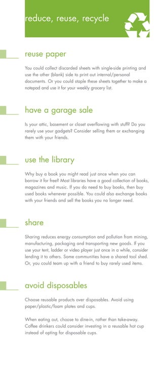 reduce, reuse, recycle



reuse paper
You could collect discarded sheets with single-side printing and
use the other (blank) side to print out internal/personal
documents. Or you could staple these sheets together to make a
notepad and use it for your weekly grocery list.




have a garage sale
Is your attic, basement or closet overflowing with stuff? Do you
rarely use your gadgets? Consider selling them or exchanging
them with your friends.




use the library
Why buy a book you might read just once when you can
borrow it for free? Most libraries have a good collection of books,
magazines and music. If you do need to buy books, then buy
used books whenever possible. You could also exchange books
with your friends and sell the books you no longer need.




share
Sharing reduces energy consumption and pollution from mining,
manufacturing, packaging and transporting new goods. If you
use your tent, ladder or video player just once in a while, consider
lending it to others. Some communities have a shared tool shed.
Or, you could team up with a friend to buy rarely used items.




avoid disposables
Choose reusable products over disposables. Avoid using
paper/plastic/foam plates and cups.


When eating out, choose to dine-in, rather than take-away.
Coffee drinkers could consider investing in a reusable hot cup
instead of opting for disposable cups.
 