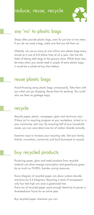 reduce, reuse, recycle



say ‘no’ to plastic bags
Shops often provide plastic bags, even for just one or two items.
If you do not need a bag, make sure that you tell them so.


Globally, we use as many as one million new plastic bags every
minute at a cost of 8.8 billion litres of oil a year. Get into the
habit of taking cloth bags to the grocery store. While there may
be times when you would need a couple of extra plastic bags,
it would be a whole lot less than before.




reuse plastic bags
Avoid throwing away plastic bags unnecessarily. Take them with
you when you go shopping. Reuse them for packing. You could
also use them as garbage bags.




recycle
Recycle paper, plastic, newspaper, glass and aluminum cans.
If there isn’t a recycling program at your workplace, school or in
your community, start one. By recycling half of your household
waste, you can save about one ton of carbon dioxide annually.

Examine ways to increase your recycling rate. Get your family,
friends, co-workers, community and local businesses to recycle.




buy recycled products
Producing paper, glass and metal products from recycled
material cuts down energy consumption and greenhouse gases
by as much as 70-90%, besides saving resources.


Every kilogram of recycled paper cuts down carbon dioxide
emissions by 3.6 kilograms. Recycling a stack of newspapers
only four feet high can save a good-sized tree.
Every ton of recycled paper saves enough electricity to power a
three-bedroom house for an entire year.


Buy recycled paper whenever you can.
 